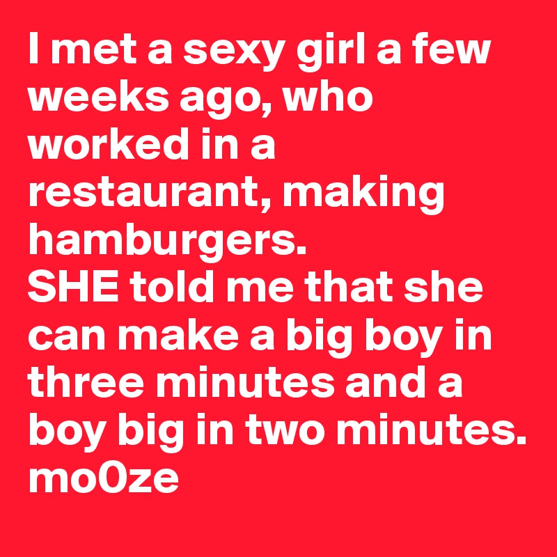 I met a sexy girl a few weeks ago, who worked in a restaurant, making hamburgers.
SHE told me that she can make a big boy in three minutes and a boy big in two minutes.
mo0ze