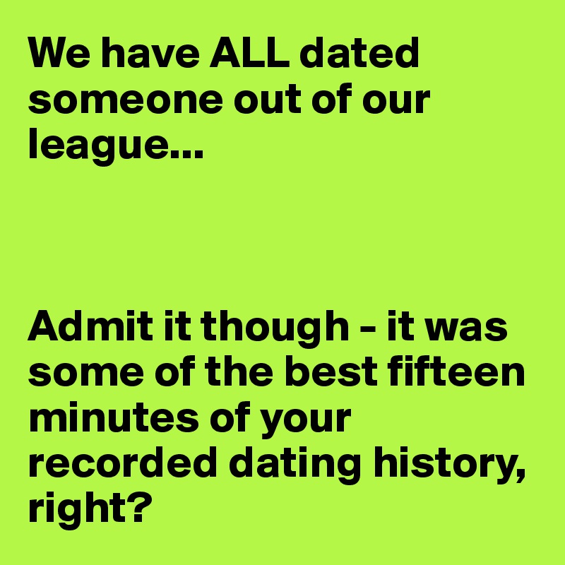 We have ALL dated someone out of our league...



Admit it though - it was some of the best fifteen minutes of your recorded dating history, right?