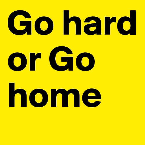 Go hard or Go home
