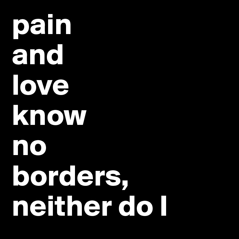 pain 
and 
love 
know 
no 
borders, 
neither do I