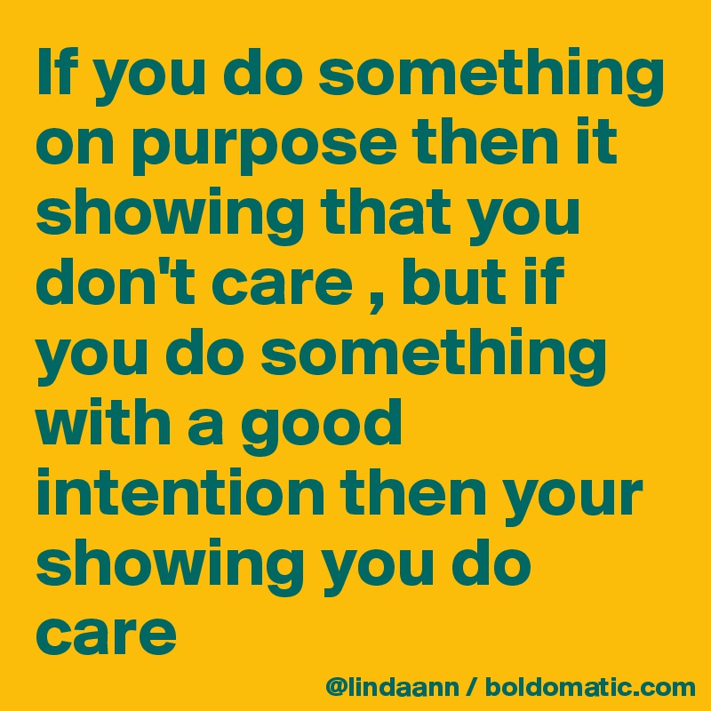 If you do something on purpose then it showing that you don't care , but if you do something with a good intention then your showing you do care 