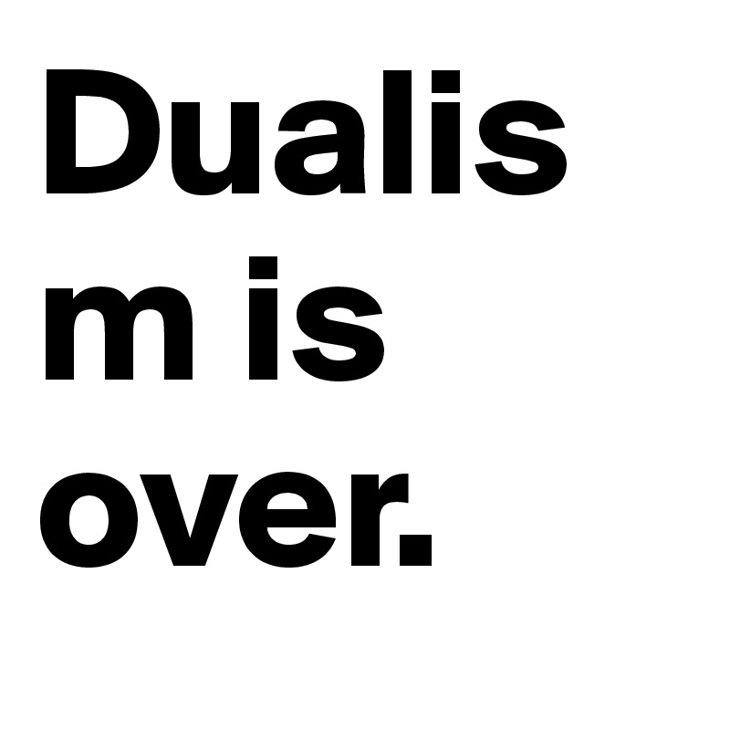 Dualism is over.