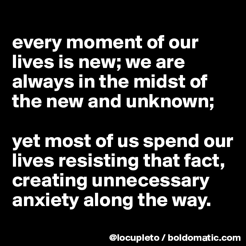 
every moment of our lives is new; we are always in the midst of the new and unknown; 

yet most of us spend our lives resisting that fact, creating unnecessary anxiety along the way.
