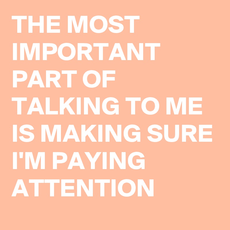 THE MOST IMPORTANT PART OF TALKING TO ME IS MAKING SURE I'M PAYING ATTENTION