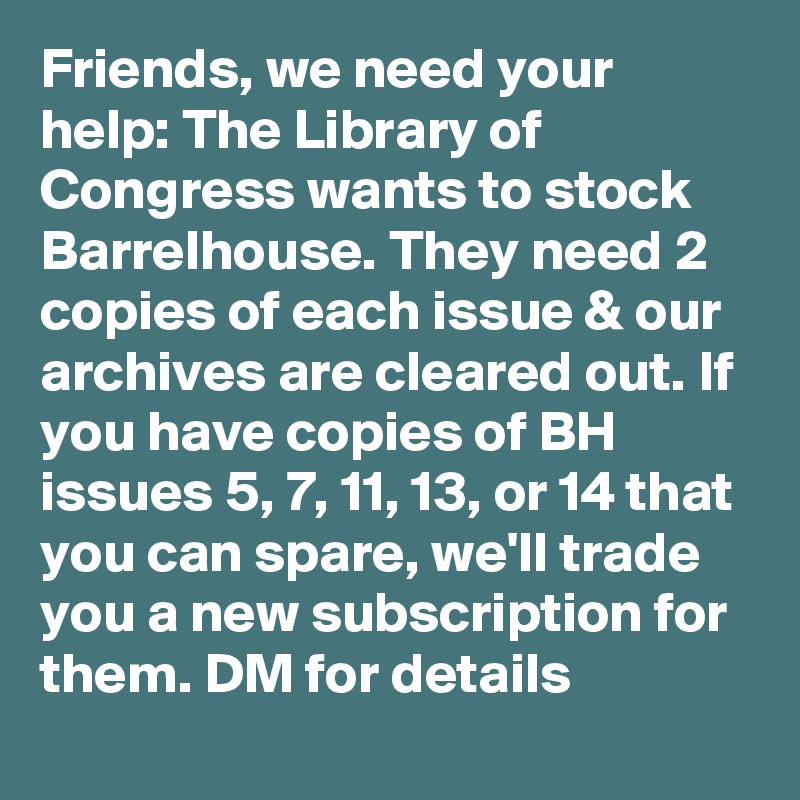 Friends, we need your help: The Library of Congress wants to stock Barrelhouse. They need 2 copies of each issue & our archives are cleared out. If you have copies of BH issues 5, 7, 11, 13, or 14 that you can spare, we'll trade you a new subscription for them. DM for details