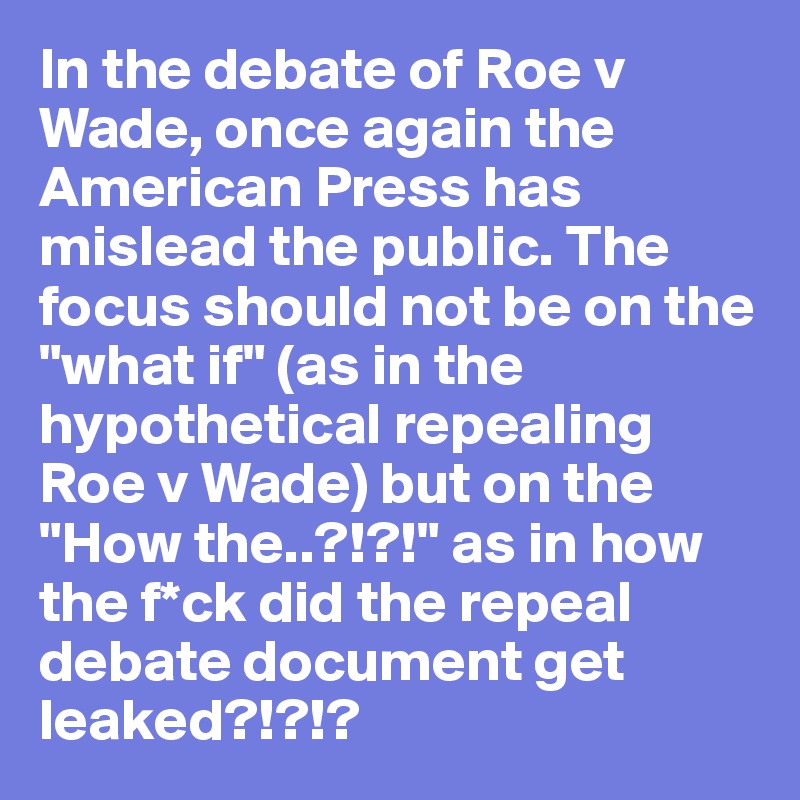 In the debate of Roe v Wade, once again the American Press has mislead the public. The focus should not be on the "what if" (as in the hypothetical repealing Roe v Wade) but on the "How the..?!?!" as in how the f*ck did the repeal debate document get leaked?!?!?