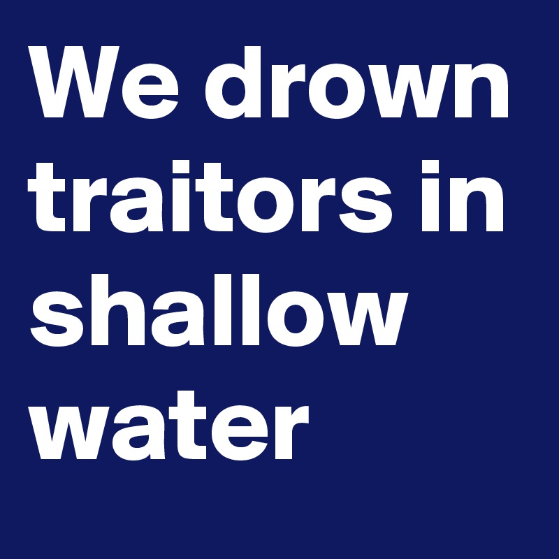 We drown traitors in shallow water