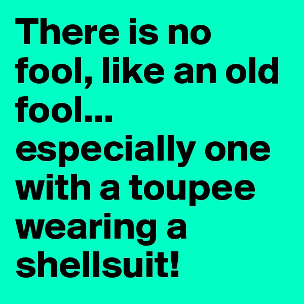 There is no fool, like an old fool... especially one with a toupee wearing a shellsuit! 