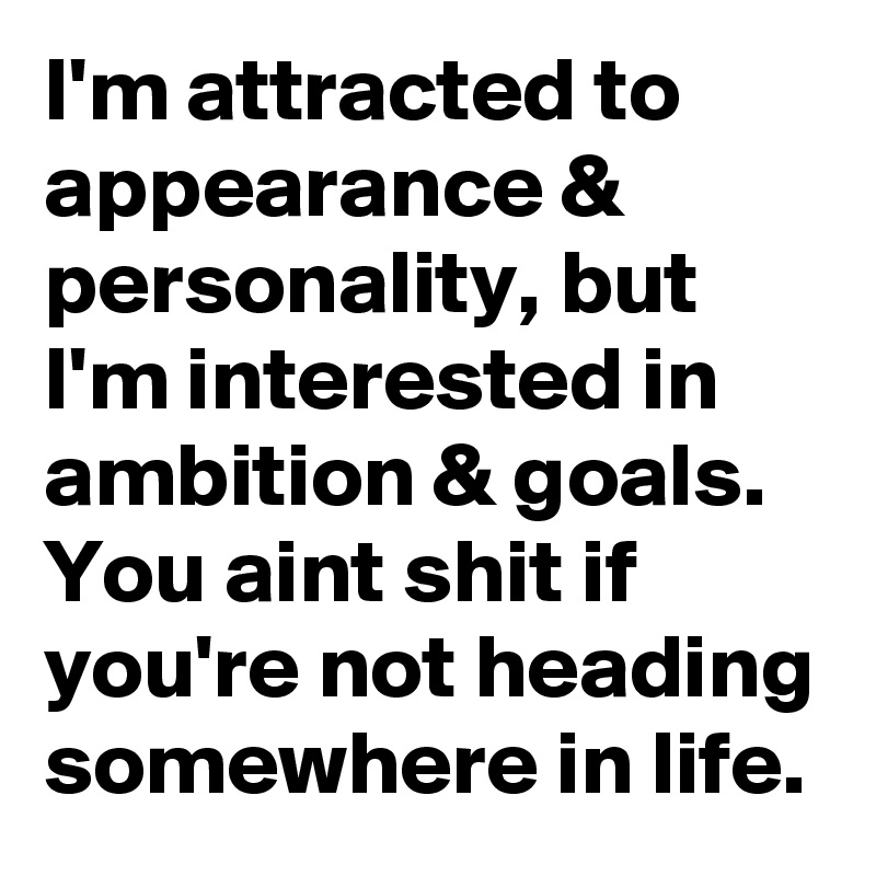 I'm attracted to appearance & personality, but I'm interested in ambition & goals. You aint shit if you're not heading somewhere in life.