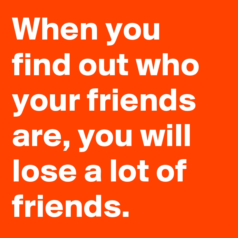 When you find out who your friends are, you will lose a lot of friends.