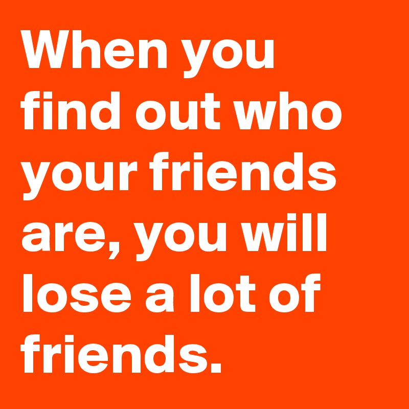 when-you-find-out-who-your-friends-are-you-will-lose-a-lot-of-friends