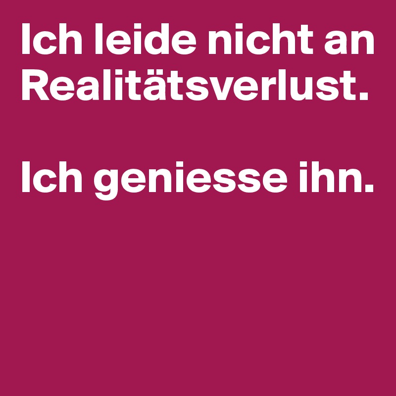 Ich leide nicht an Realitätsverlust.

Ich geniesse ihn.


