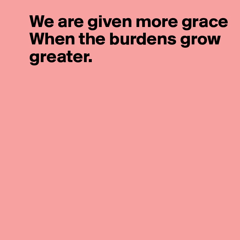      We are given more grace
     When the burdens grow 
     greater.








