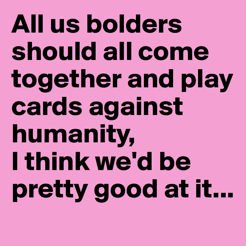 All us bolders should all come together and play cards against humanity,
I think we'd be pretty good at it...