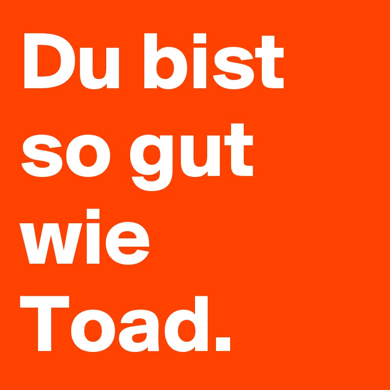 Du bist so gut wie Toad.