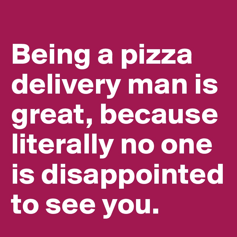 
Being a pizza delivery man is great, because literally no one is disappointed to see you.