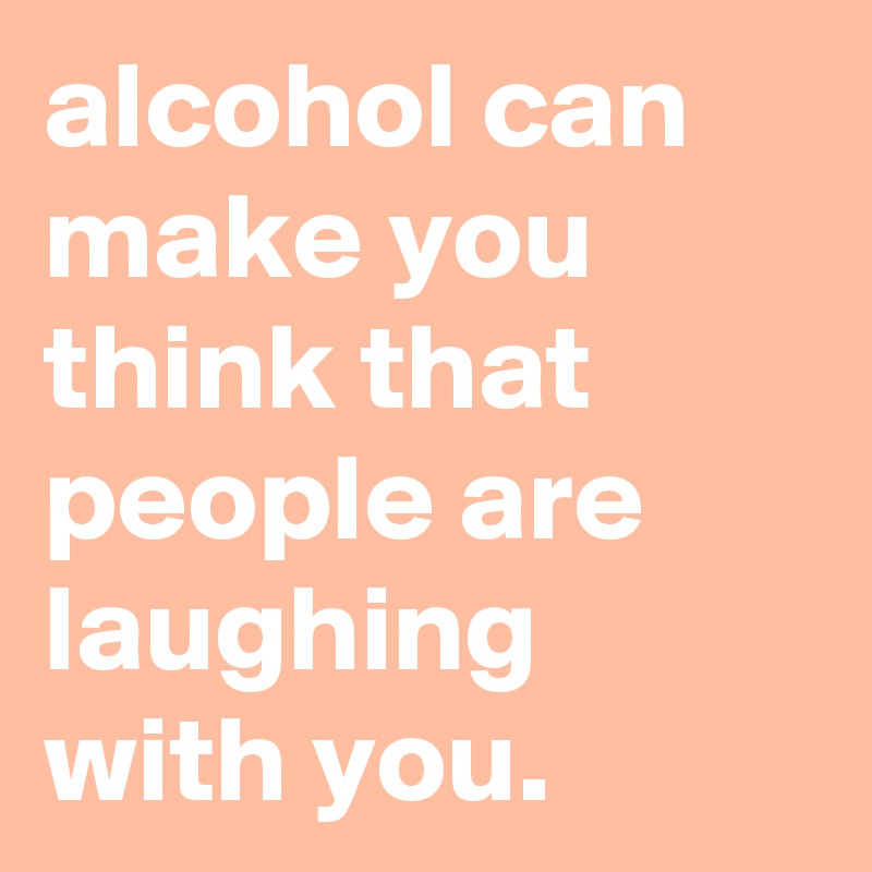 alcohol can make you think that people are laughing with you.