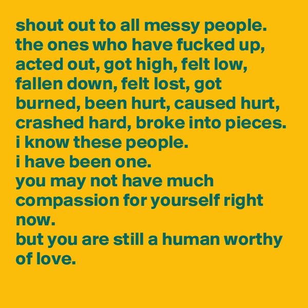 shout out to all messy people.
the ones who have fucked up, acted out, got high, felt low, fallen down, felt lost, got burned, been hurt, caused hurt, crashed hard, broke into pieces.
i know these people. 
i have been one. 
you may not have much compassion for yourself right now. 
but you are still a human worthy of love.
