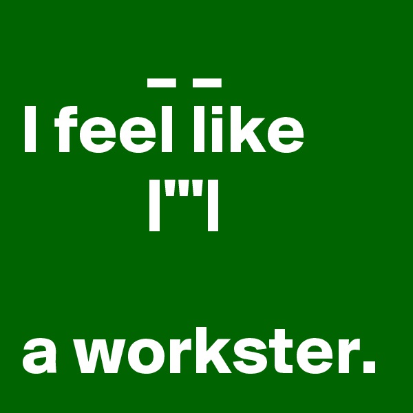          _ _            I feel like               |'''|                                     a workster.