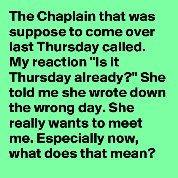 The Chaplain that was suppose to come over last Thursday called. My reaction "Is it Thursday already?" She told me she wrote down the wrong day. She really wants to meet me. Especially now, what does that mean?