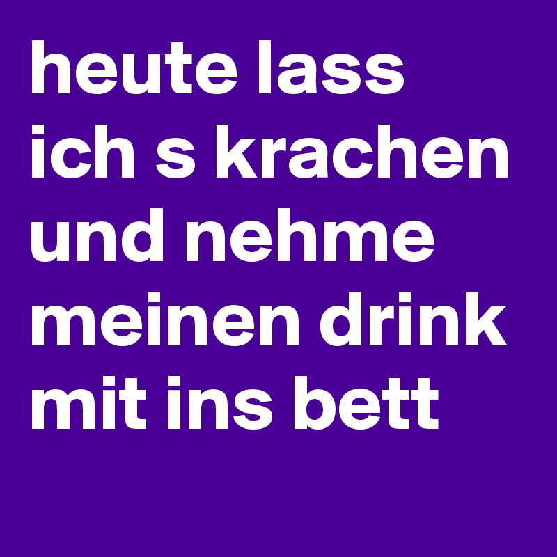heute lass ich s krachen und nehme meinen drink mit ins bett