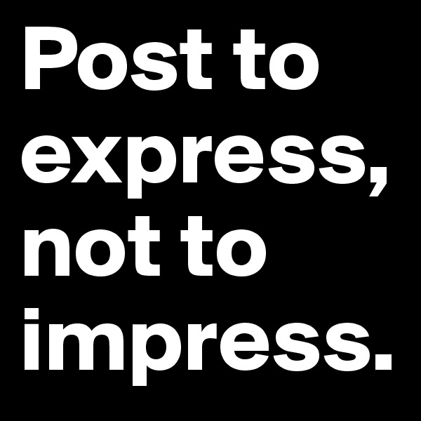Post to express, not to impress.