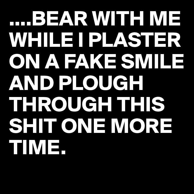 ....BEAR WITH ME WHILE I PLASTER ON A FAKE SMILE
AND PLOUGH THROUGH THIS SHIT ONE MORE TIME.
 