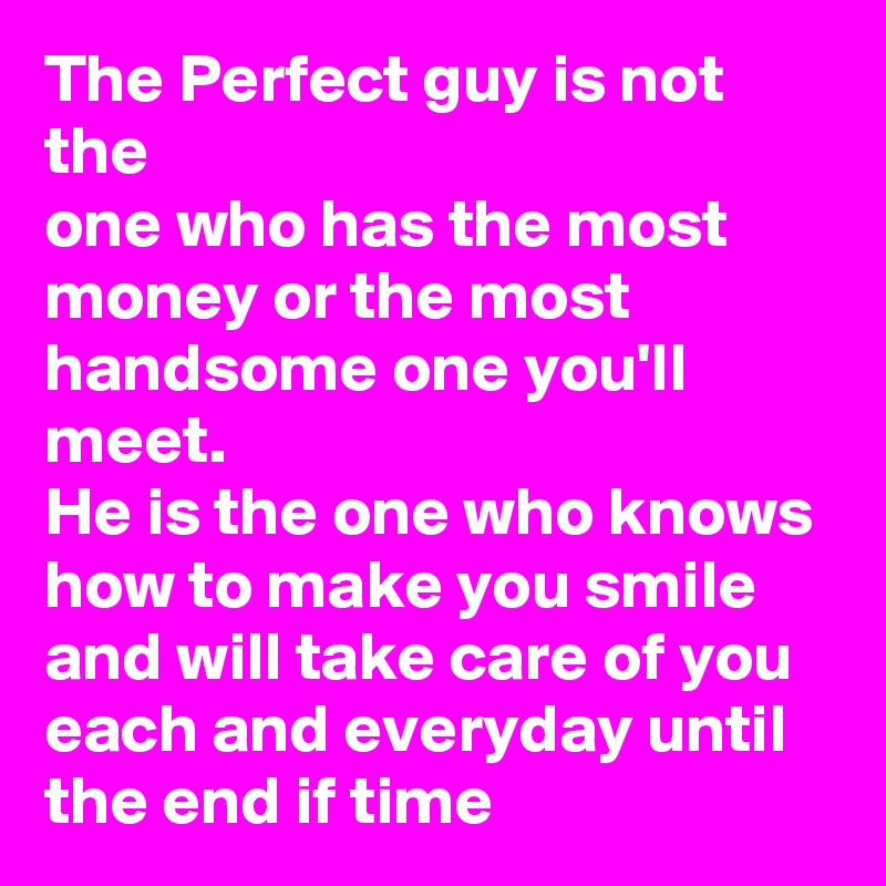 The Perfect guy is not the
one who has the most money or the most handsome one you'll meet.
He is the one who knows how to make you smile and will take care of you each and everyday until
the end if time