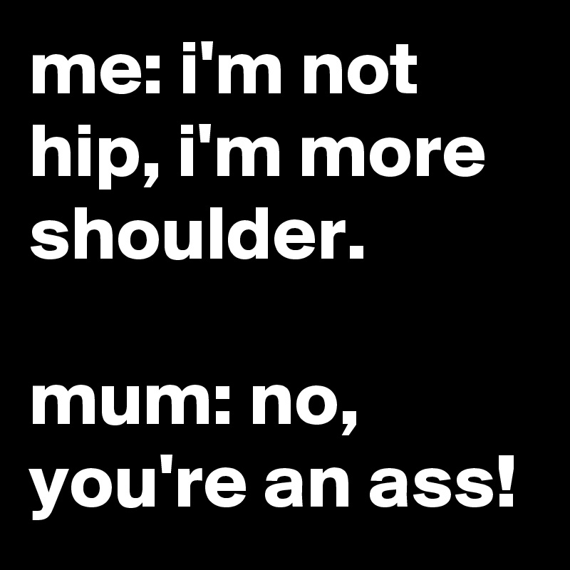 me: i'm not hip, i'm more shoulder.

mum: no, you're an ass!