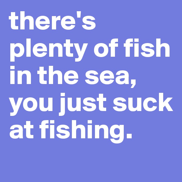 there's plenty of fish in the sea, you just suck at fishing.