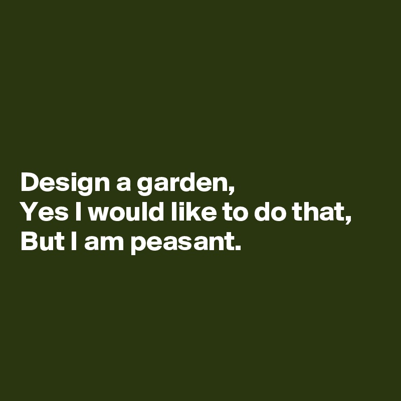 




Design a garden,
Yes I would like to do that,
But I am peasant.



