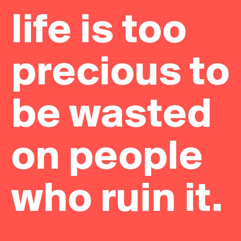 life is too precious to be wasted on people who ruin it.