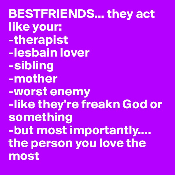 BESTFRIENDS... they act like your:
-therapist
-lesbain lover
-sibling
-mother
-worst enemy
-like they're freakn God or something 
-but most importantly....
the person you love the most