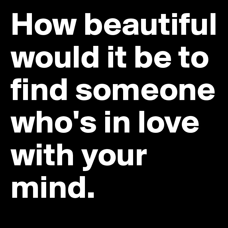How beautiful would it be to find someone who's in love with your mind. 