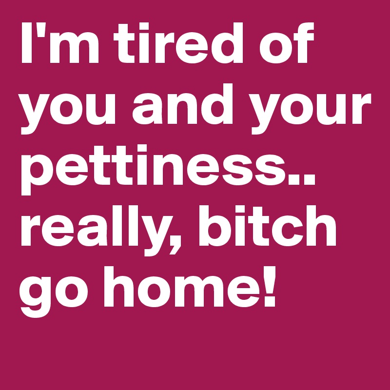 I'm tired of you and your pettiness.. really, bitch go home!