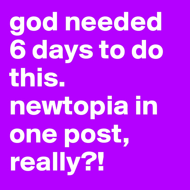 god needed 6 days to do this. newtopia in one post, really?!