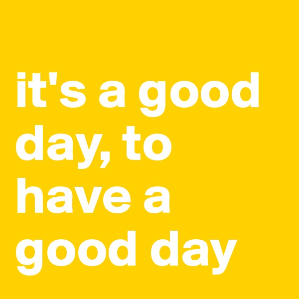 
it's a good day, to have a good day