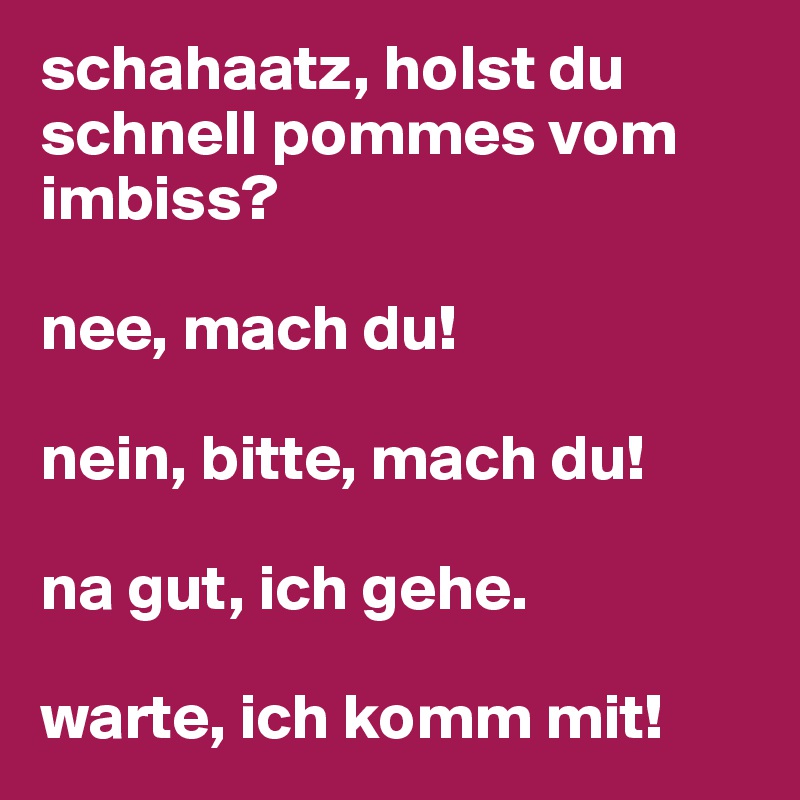 schahaatz, holst du schnell pommes vom imbiss?

nee, mach du!

nein, bitte, mach du!

na gut, ich gehe.

warte, ich komm mit!