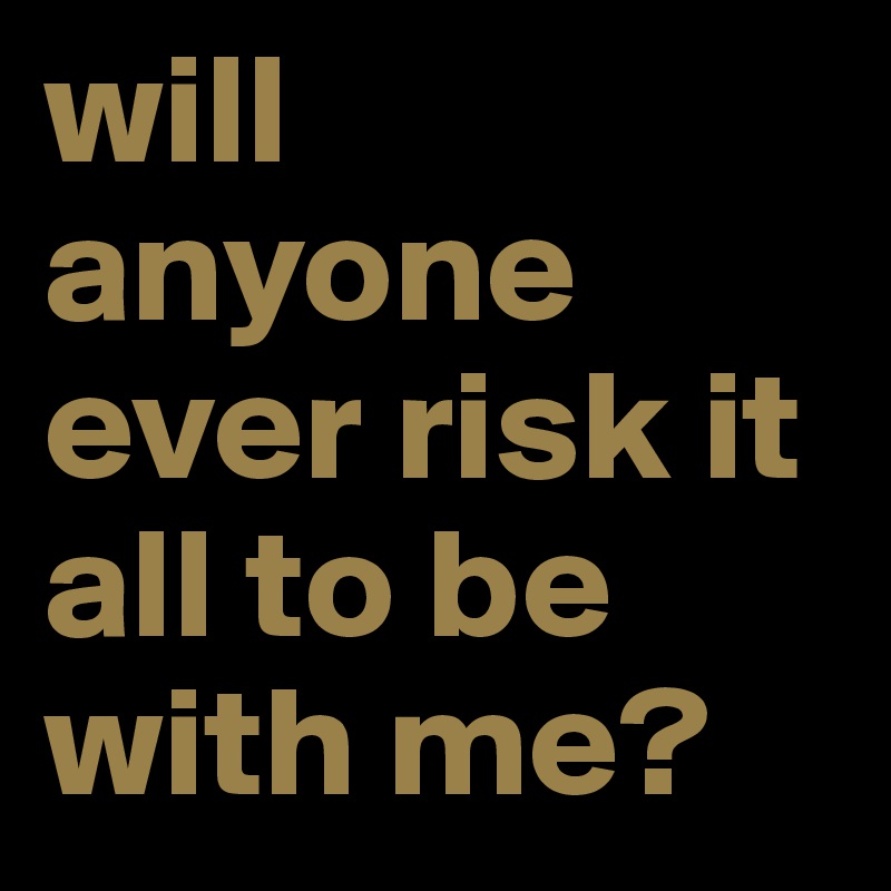 will anyone ever risk it all to be with me? 