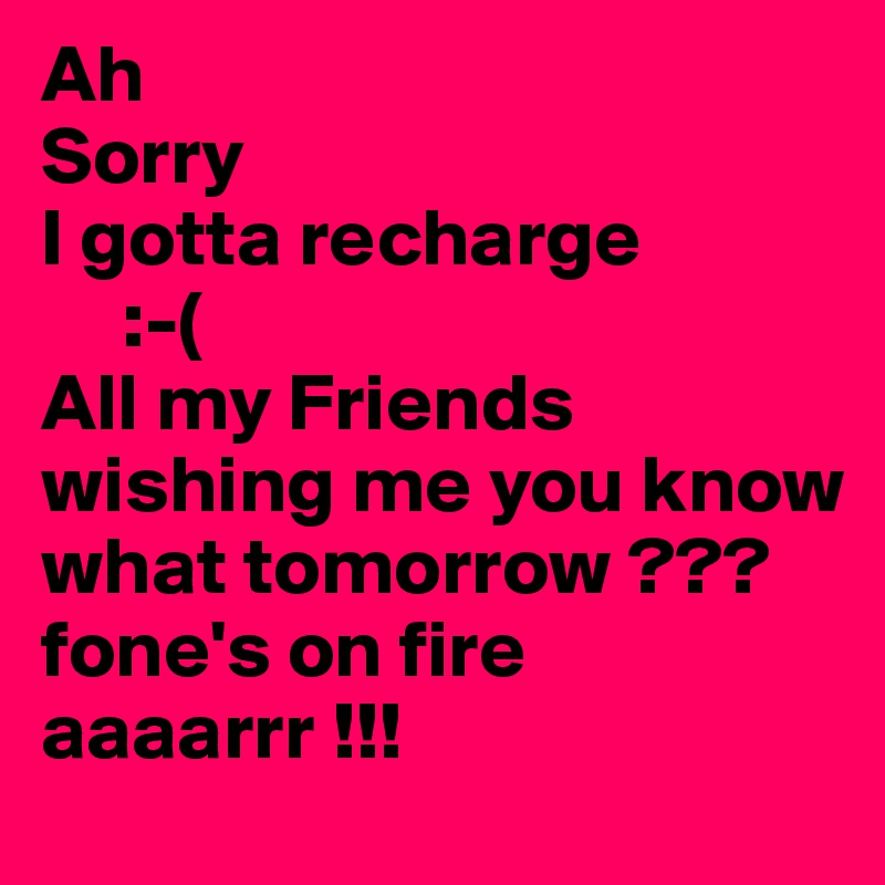 Ah
Sorry
I gotta recharge 
     :-(
All my Friends wishing me you know what tomorrow ???
fone's on fire aaaarrr !!!