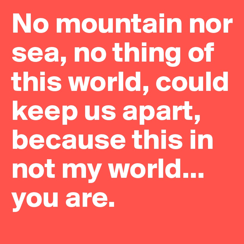 No mountain nor sea, no thing of this world, could keep us apart, because this in not my world... you are. 