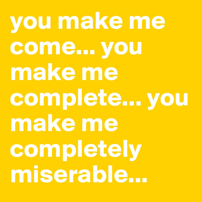 you make me come... you make me complete... you make me completely miserable... 