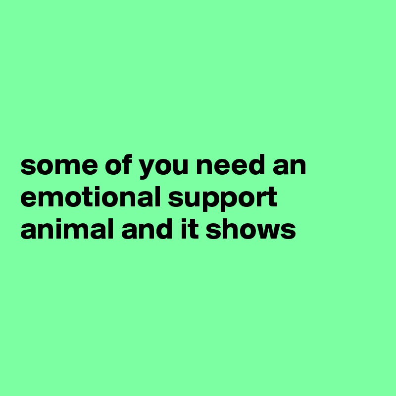 



some of you need an emotional support animal and it shows  



