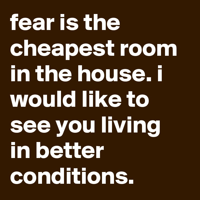 fear is the cheapest room in the house. i would like to see you living in better conditions.
