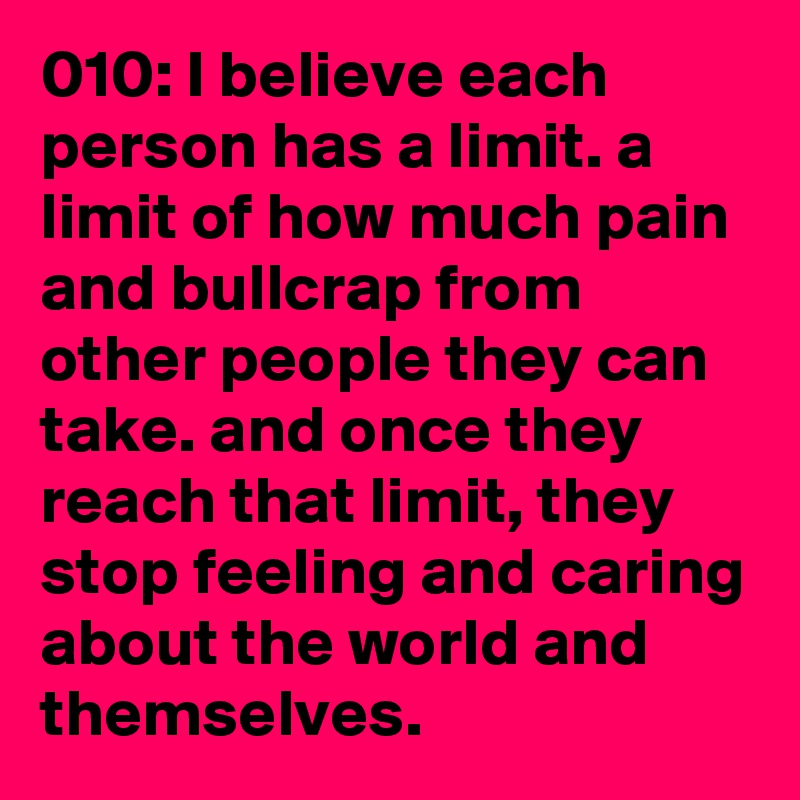 010: I believe each person has a limit. a limit of how much pain and bullcrap from other people they can take. and once they reach that limit, they stop feeling and caring about the world and themselves. 