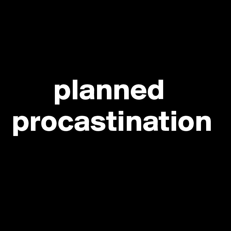 

       planned  
procastination