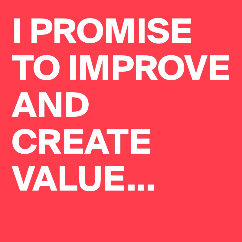 I PROMISE TO IMPROVE AND CREATE VALUE...