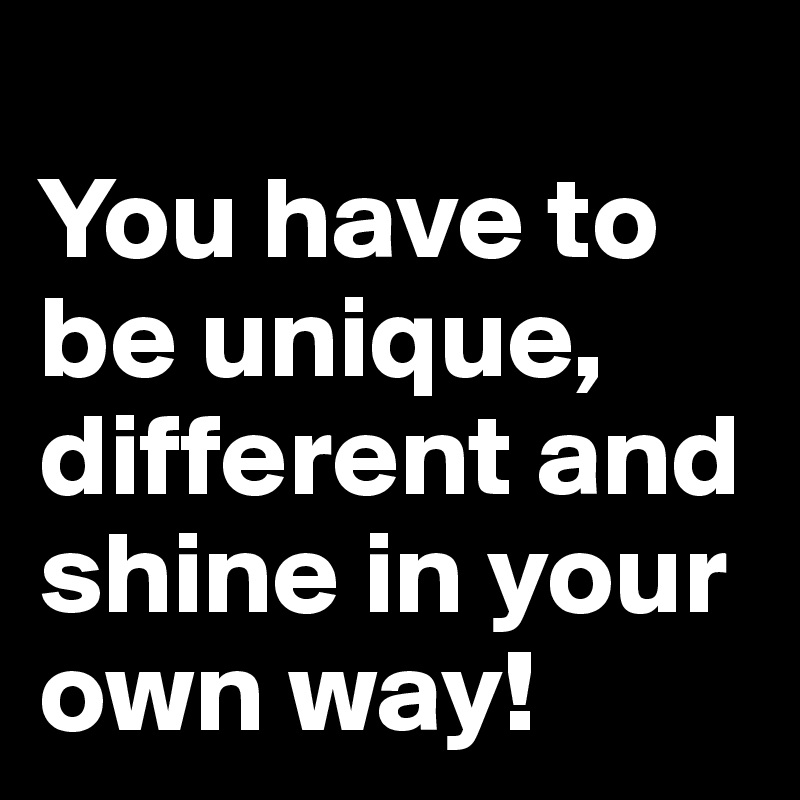
You have to be unique, different and shine in your own way!