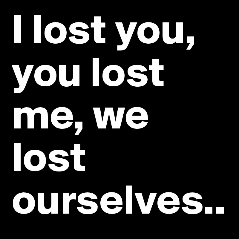 I lost you, you lost me, we lost ourselves..