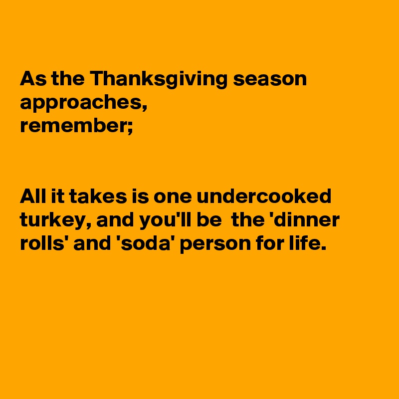 

As the Thanksgiving season approaches,
remember;


All it takes is one undercooked  turkey, and you'll be  the 'dinner rolls' and 'soda' person for life.




